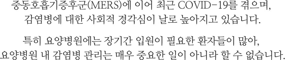 중동호흡기증후군(MERS)에 이어 최근 COVID-19를 겪으며, 감염병에 대한 사회적 경각심이 날로 높아지고 있습니다.
특히 요양병원에는 장기간 입원이 필요한 환자들이 많아, 
요양병원 내 감염병 관리는 매우 중요한 일이 아니라 할 수 없습니다.